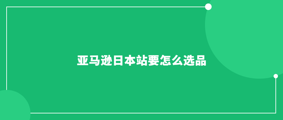 亚马逊日本站要怎么选品：指南教你如何挑选热销商品