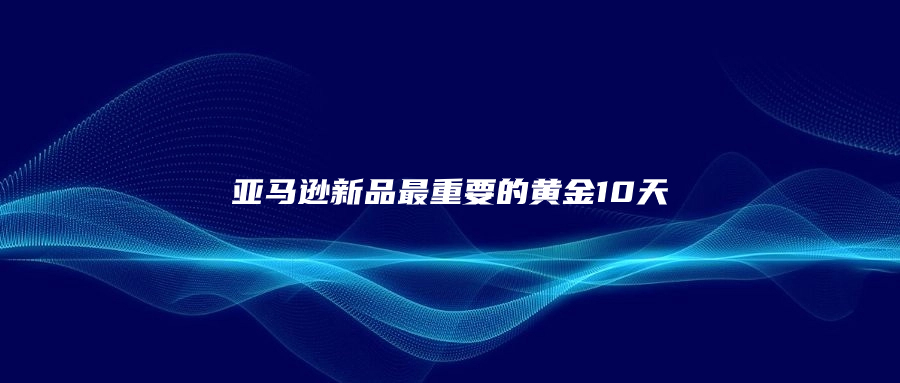 亚马逊新品最重要的黄金10天