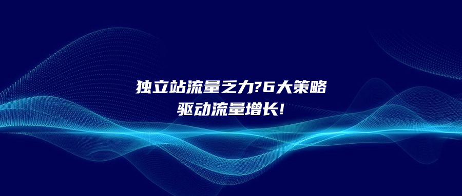 独立站流量乏力?6大策略驱动流量增长!